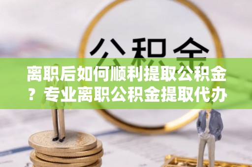 双湖离职后如何顺利提取公积金？专业离职公积金提取代办服务指南